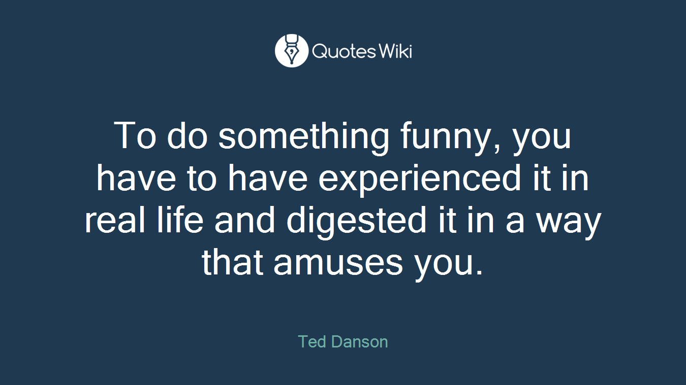 To do something funny, you have to have experienced it in real life and digested it in a way that amuses you.