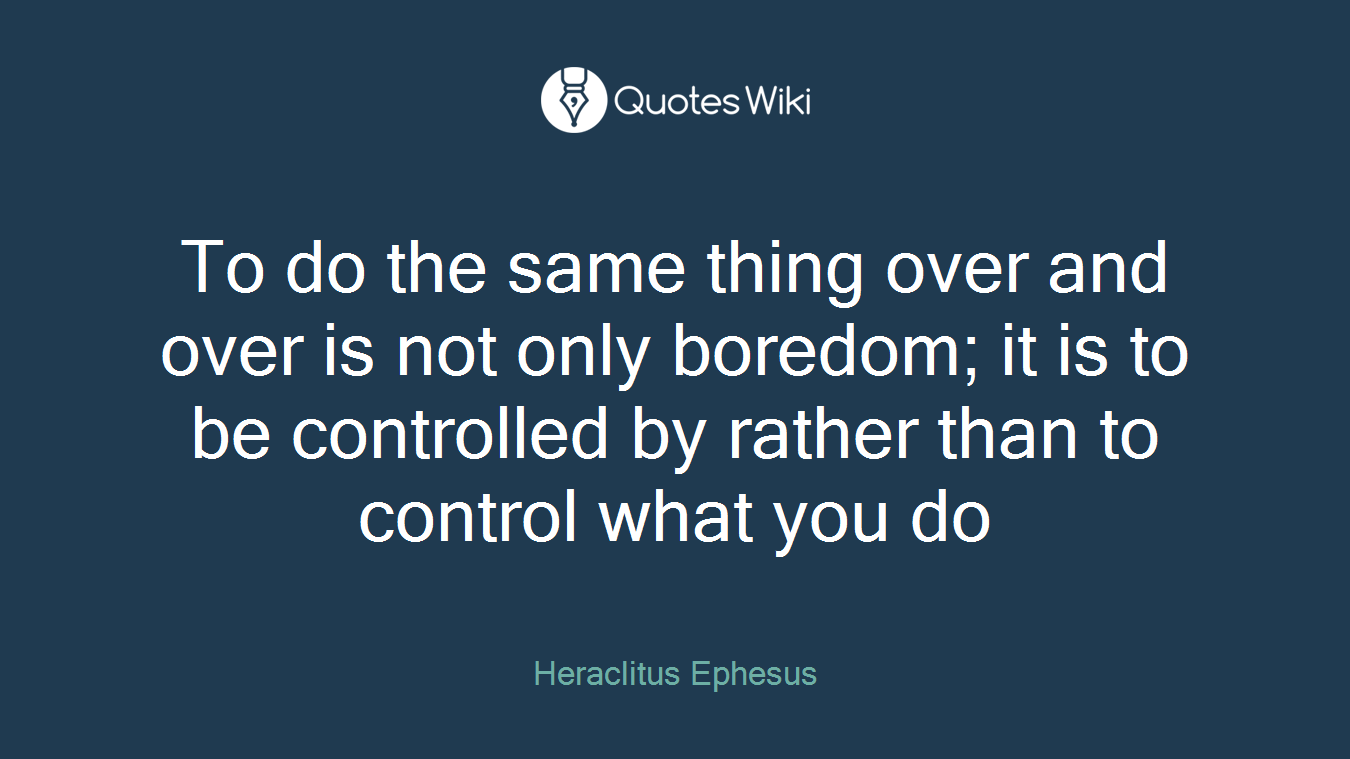 To do the same thing over and over is not only boredom; it is to be controlled by rather than to control what you do