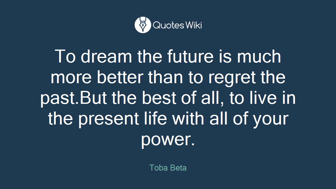 To dream the future is much more better than to regret the past.But the best of all, to live in the present life with all of your power.