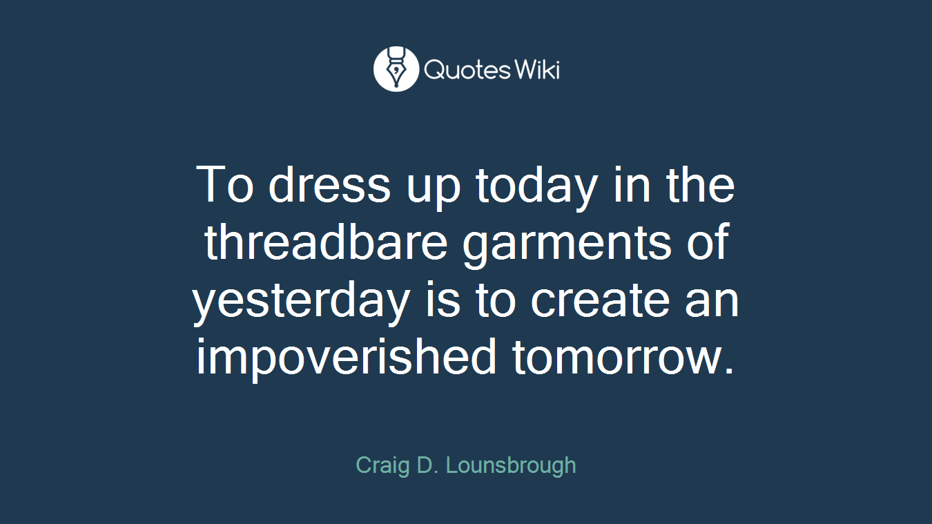 To dress up today in the threadbare garments of yesterday is to create an impoverished tomorrow.