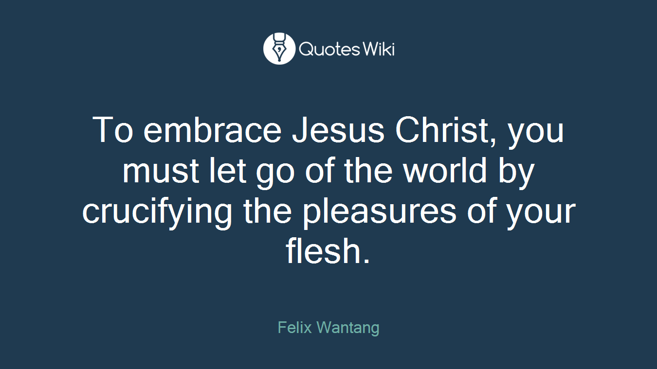 To embrace Jesus Christ, you must let go of the world by crucifying the pleasures of your flesh.