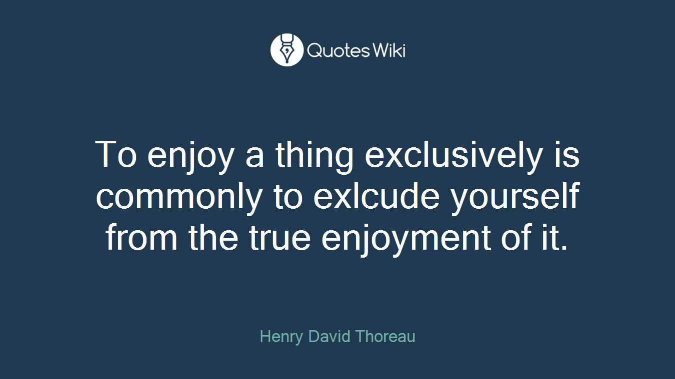 To enjoy a thing exclusively is commonly to exlcude yourself from the true enjoyment of it.