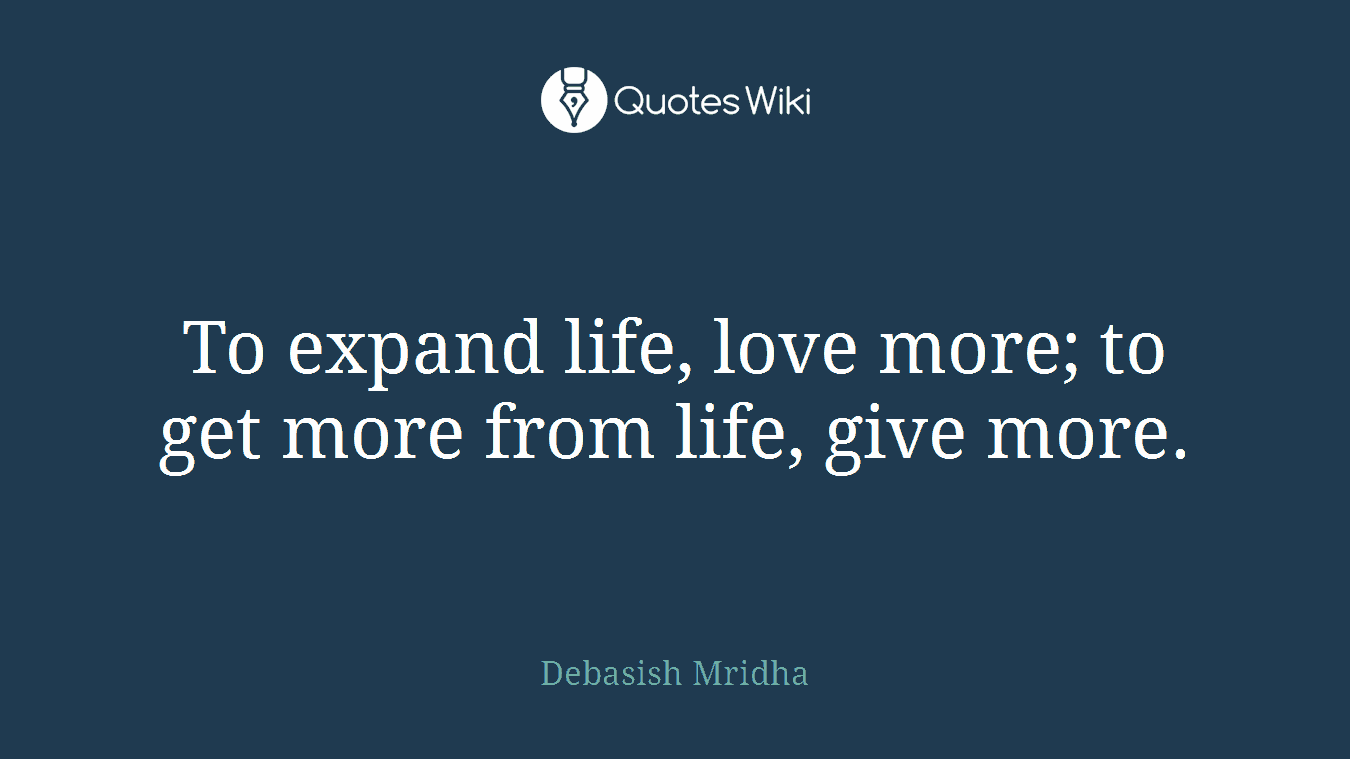 To expand life, love more; to get more from life, give more.