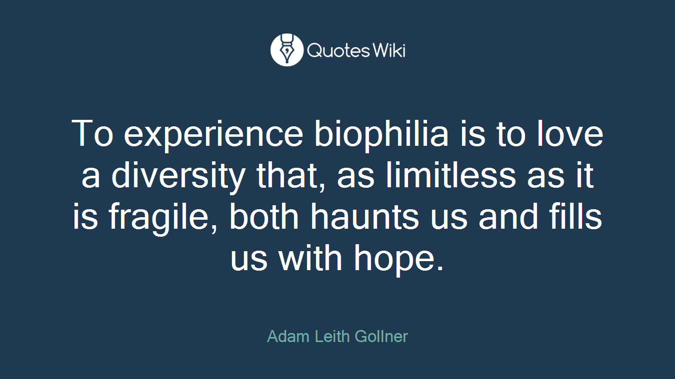 To experience biophilia is to love a diversity that, as limitless as it is fragile, both haunts us and fills us with hope.