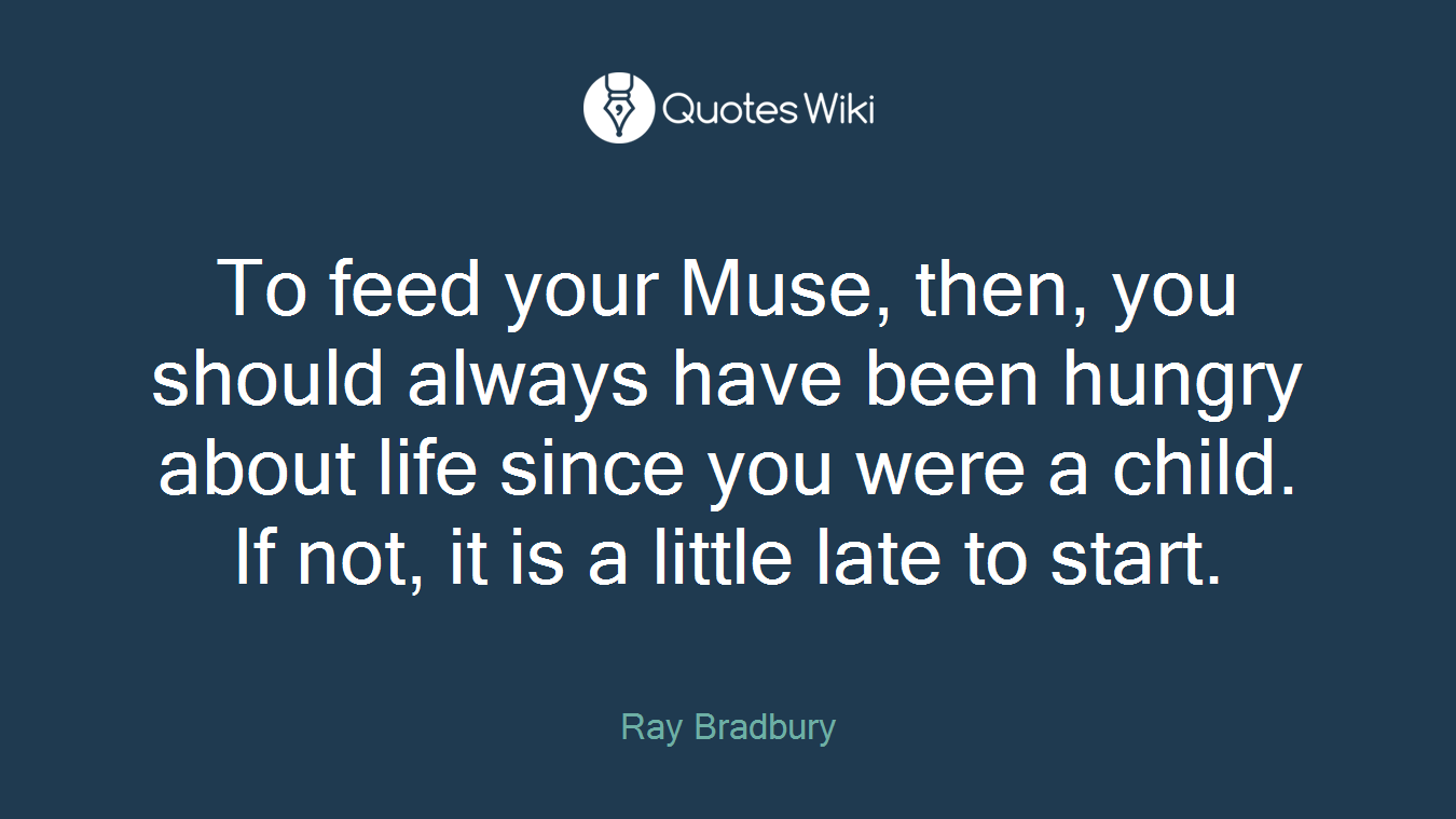 To feed your Muse, then, you should always have been hungry about life since you were a child. If not, it is a little late to start.