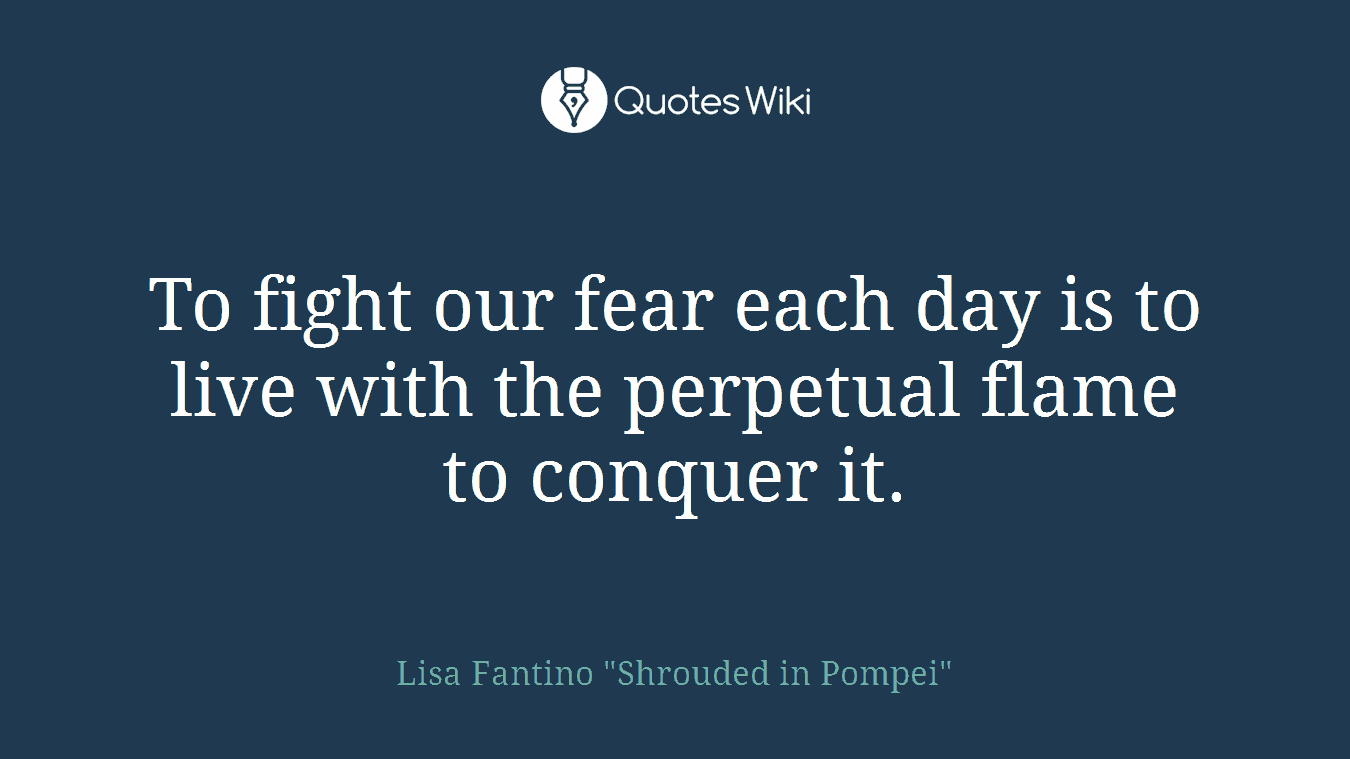 To fight our fear each day is to live with the perpetual flame to conquer it.