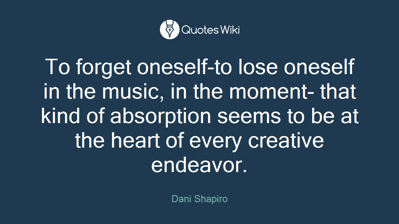 To forget oneself-to lose oneself in the music, in the moment- that kind of absorption seems to be at the heart of every creative endeavor.