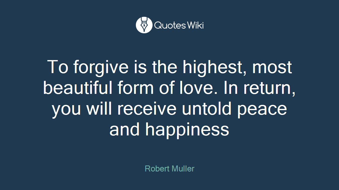 To forgive is the highest, most beautiful form of love. In return, you will receive untold peace and happiness