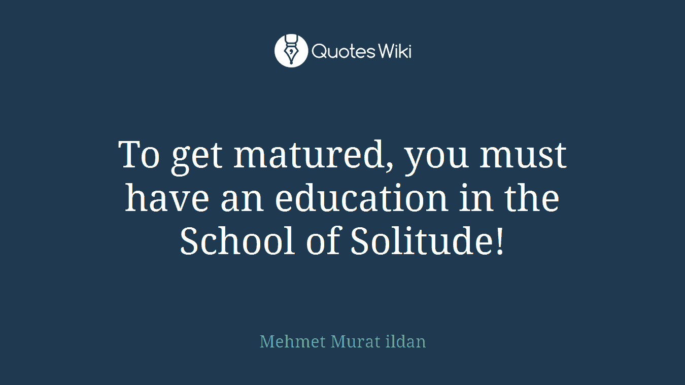 To get matured, you must have an education in the School of Solitude!