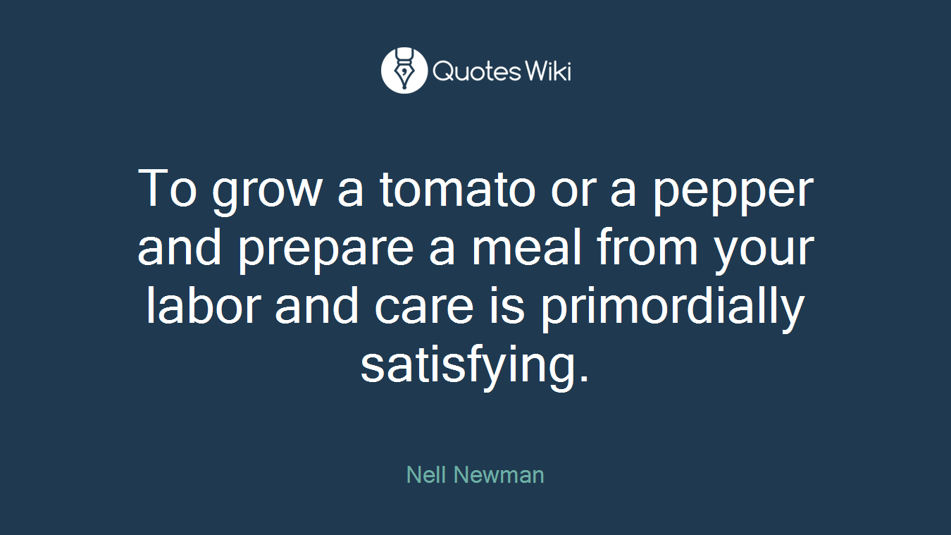 To grow a tomato or a pepper and prepare a meal from your labor and care is primordially satisfying.