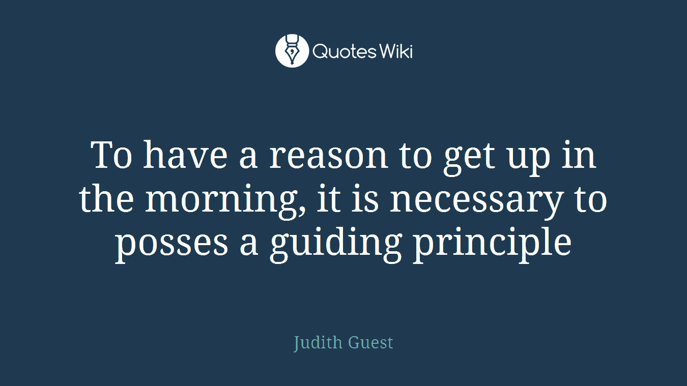 To have a reason to get up in the morning, it is necessary to posses a guiding principle