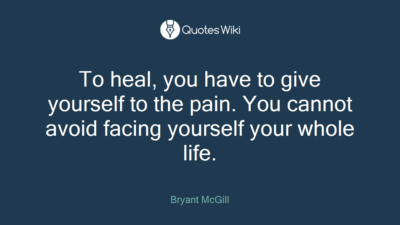 To heal, you have to give yourself to the pain. You cannot avoid facing yourself your whole life.
