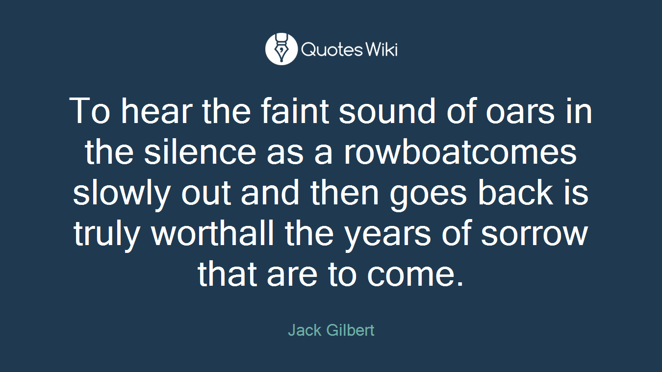 To hear the faint sound of oars in the silence as a rowboatcomes slowly out and then goes back is truly worthall the years of sorrow that are to come.