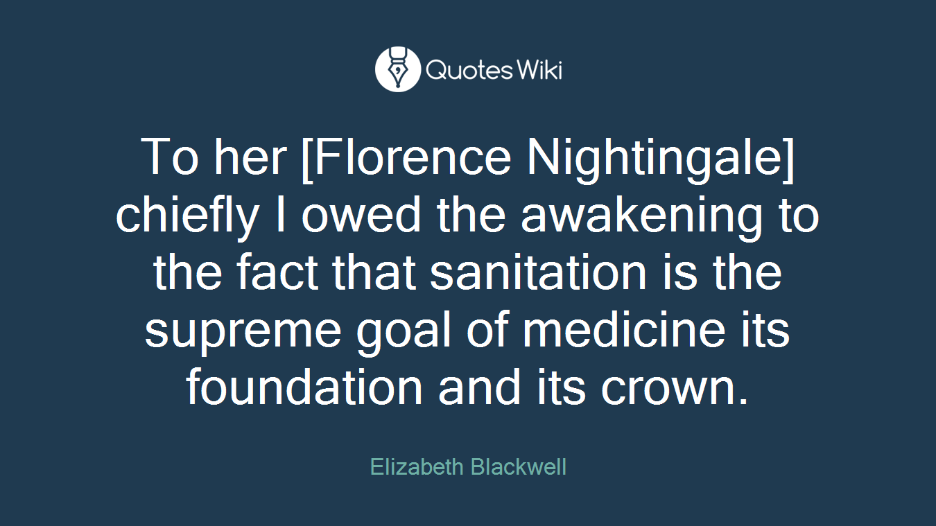 To her [Florence Nightingale] chiefly I owed the awakening to the fact that sanitation is the supreme goal of medicine its foundation and its crown.
