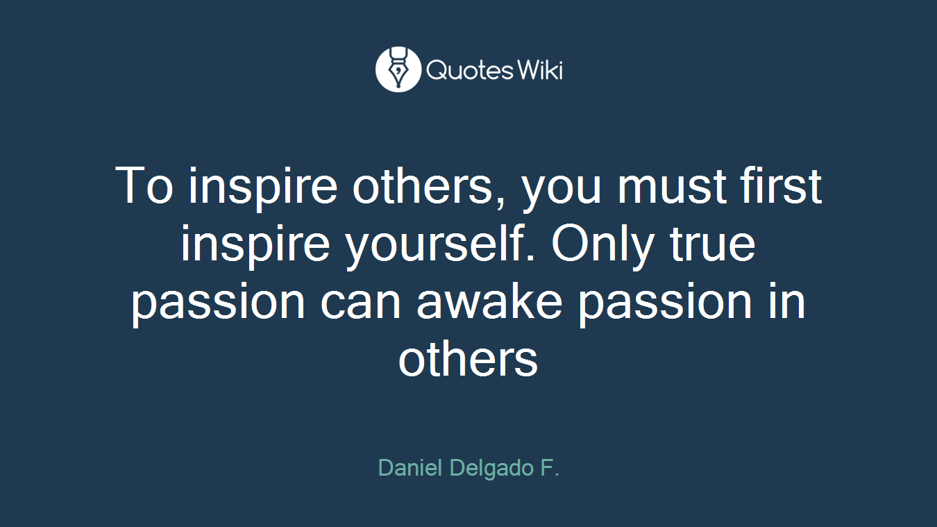 To inspire others, you must first inspire yourself. Only true passion can awake passion in others