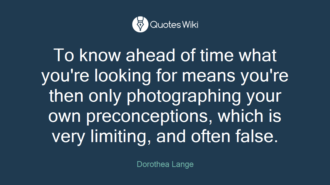 To know ahead of time what you're looking for means you're then only photographing your own preconceptions, which is very limiting, and often false.