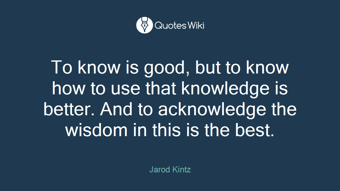 To know is good, but to know how to use that knowledge is better. And to acknowledge the wisdom in this is the best.