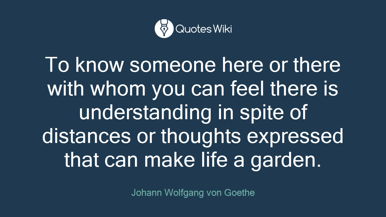 To know someone here or there with whom you can feel there is understanding in spite of distances or thoughts expressed that can make life a garden.