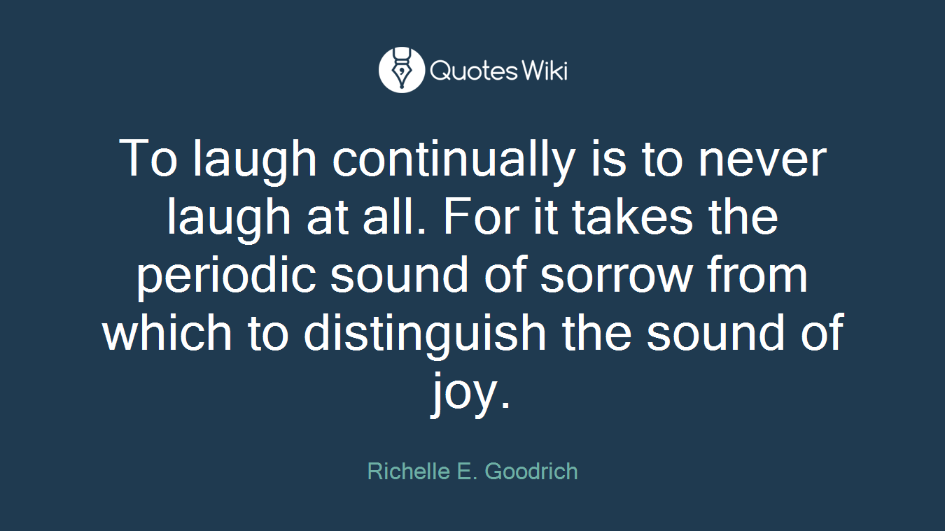 To laugh continually is to never laugh at all. For it takes the periodic sound of sorrow from which to distinguish the sound of joy.