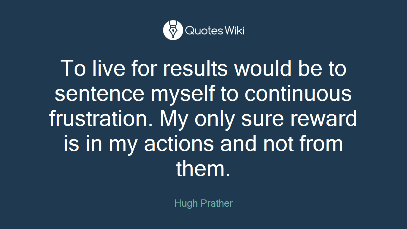 To live for results would be to sentence myself to continuous frustration. My only sure reward is in my actions and not from them.