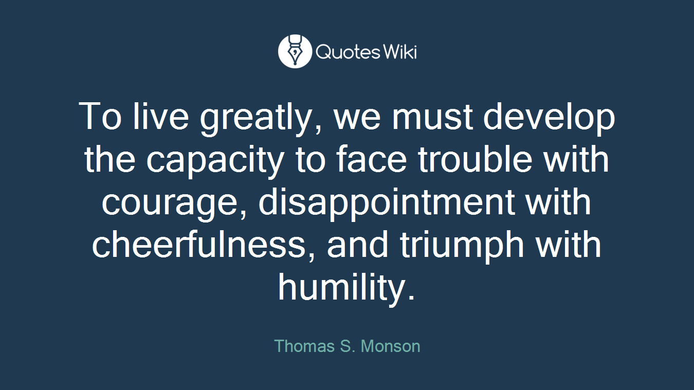 To live greatly, we must develop the capacity to face trouble with courage, disappointment with cheerfulness, and triumph with humility.
