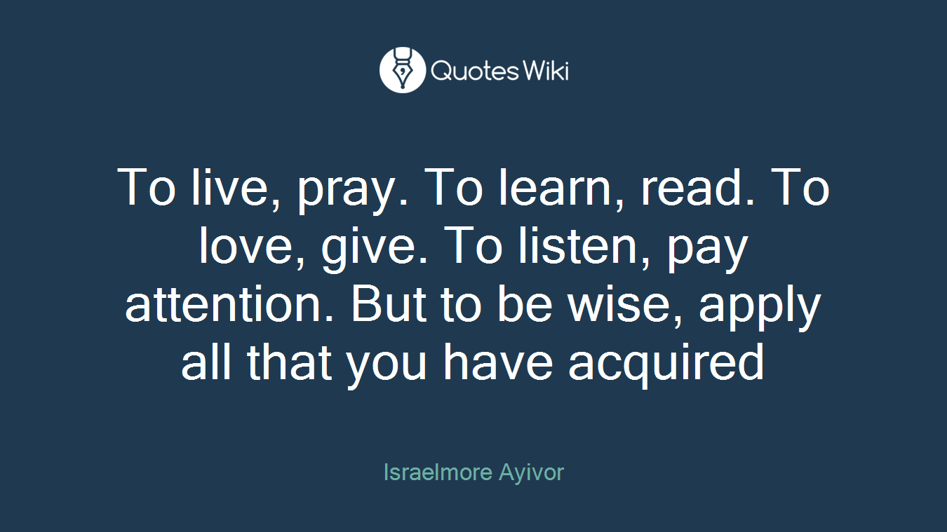 To live, pray. To learn, read. To love, give. To listen, pay attention. But to be wise, apply all that you have acquired