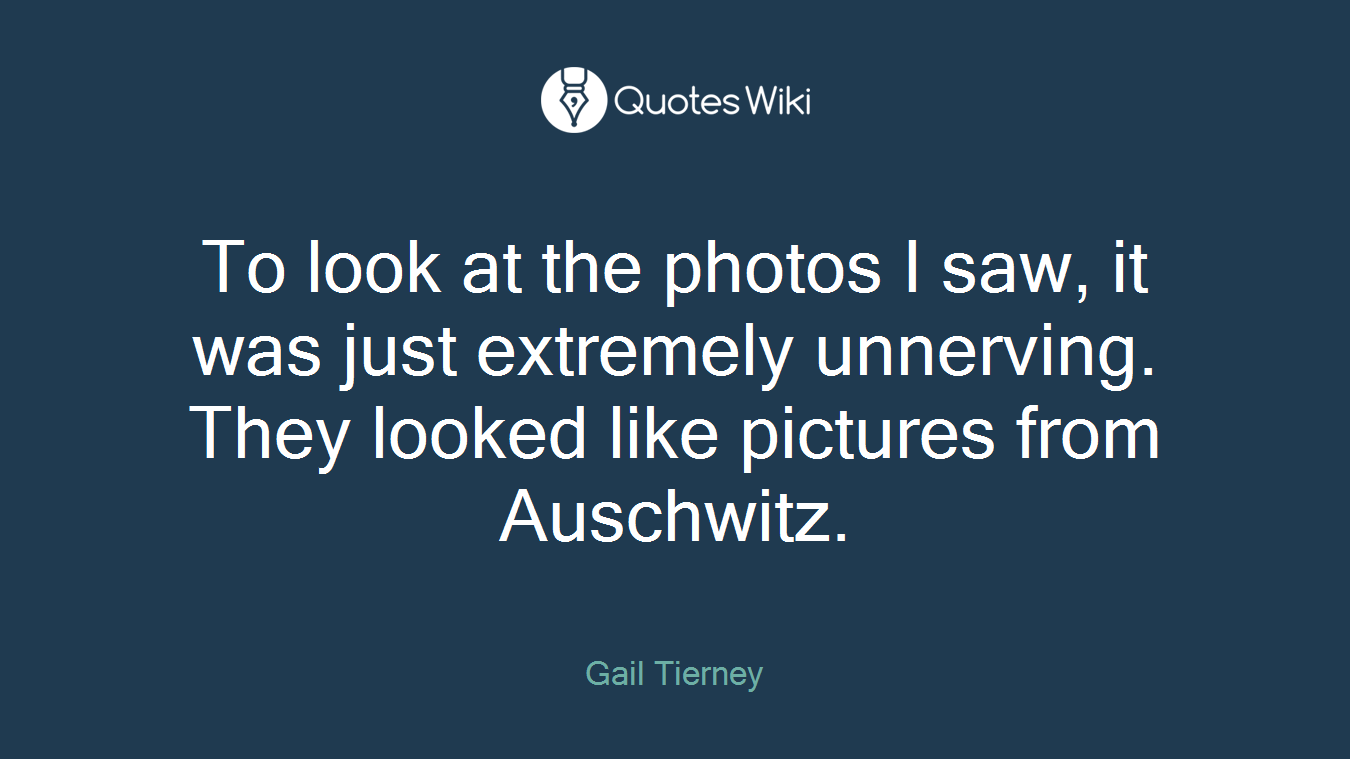 To look at the photos I saw, it was just extremely unnerving. They looked like pictures from Auschwitz.