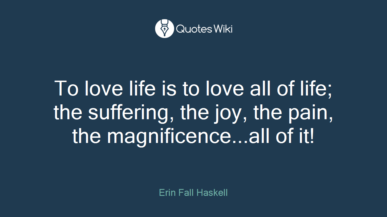 To love life is to love all of life; the suffering, the joy, the pain, the magnificence...all of it!