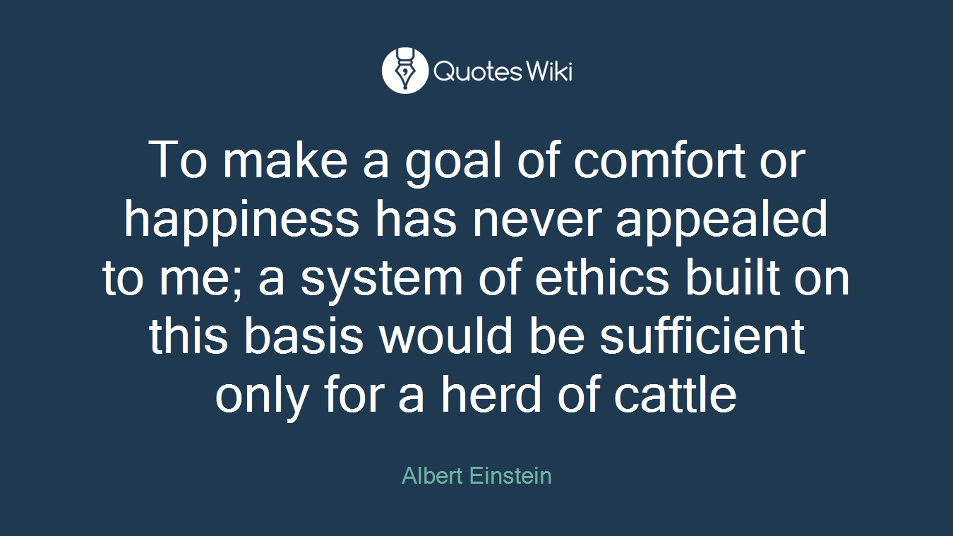 To make a goal of comfort or happiness has never appealed to me; a system of ethics built on this basis would be sufficient only for a herd of cattle