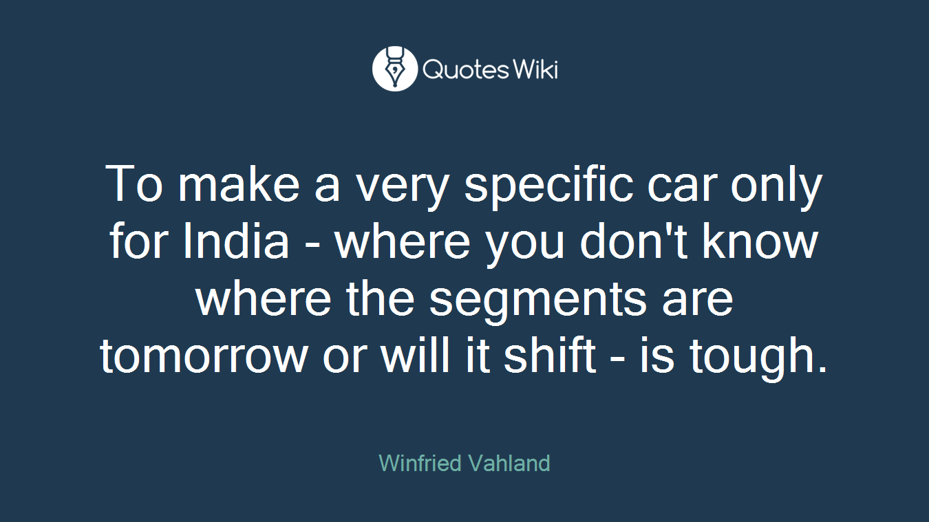 To make a very specific car only for India - where you don't know where the segments are tomorrow or will it shift - is tough.