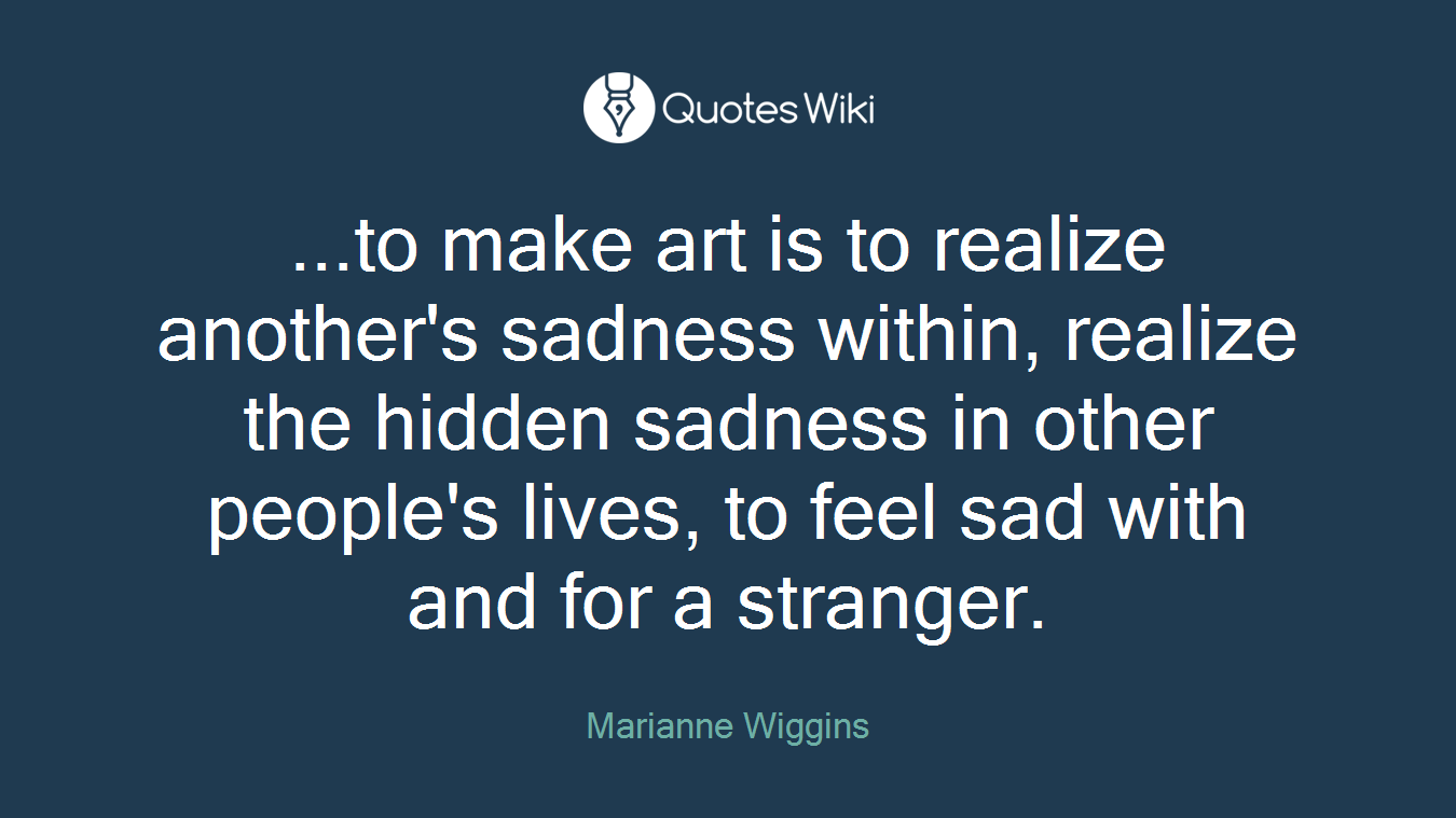 ...to make art is to realize another's sadness within, realize the hidden sadness in other people's lives, to feel sad with and for a stranger.