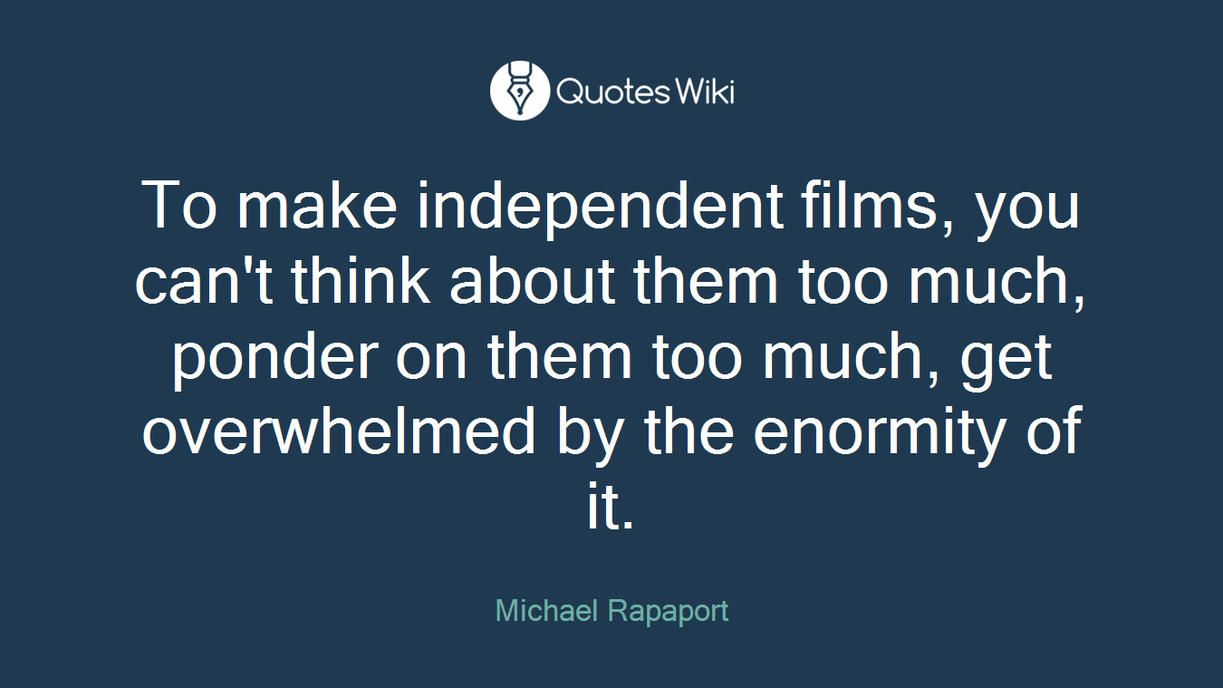 To make independent films, you can't think about them too much, ponder on them too much, get overwhelmed by the enormity of it.