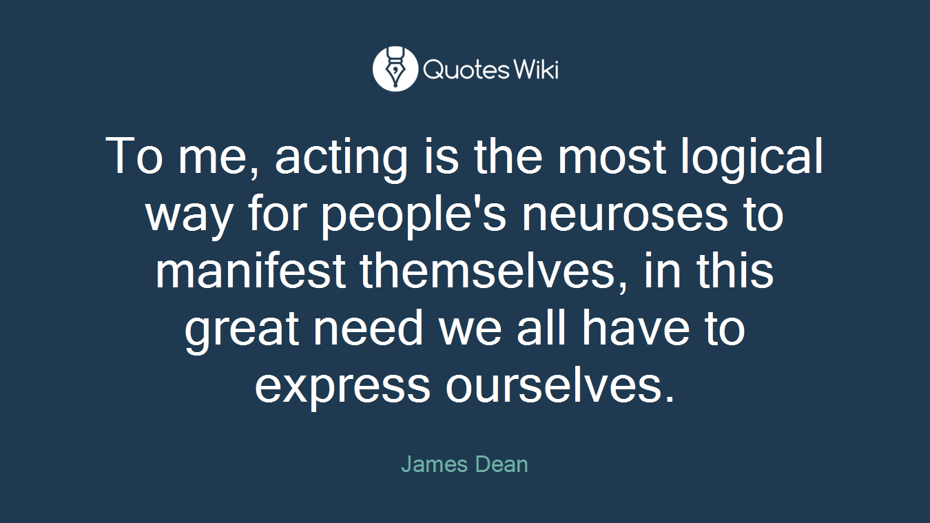 To me, acting is the most logical way for people's neuroses to manifest themselves, in this great need we all have to express ourselves.
