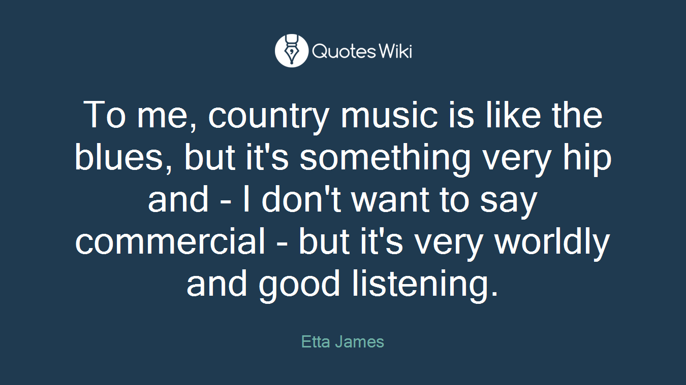 To me, country music is like the blues, but it's something very hip and - I don't want to say commercial - but it's very worldly and good listening.