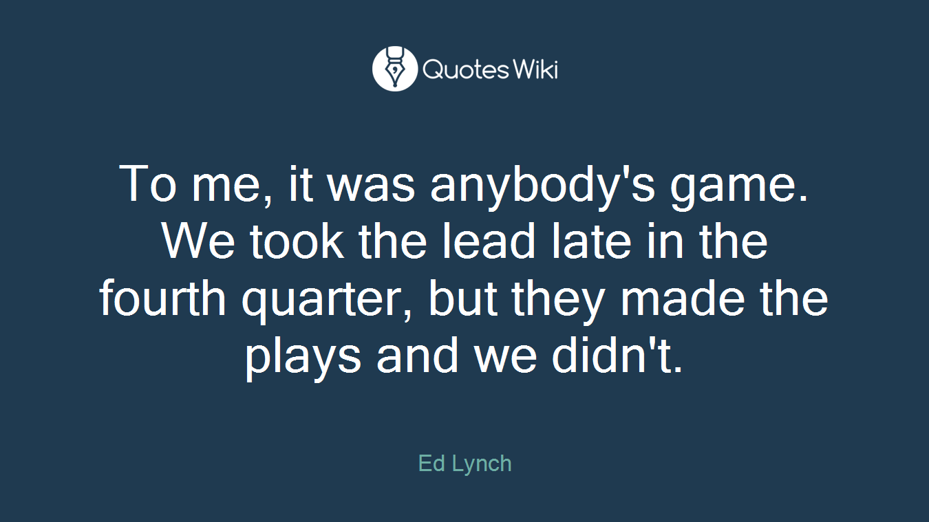 To me, it was anybody's game. We took the lead late in the fourth quarter, but they made the plays and we didn't.