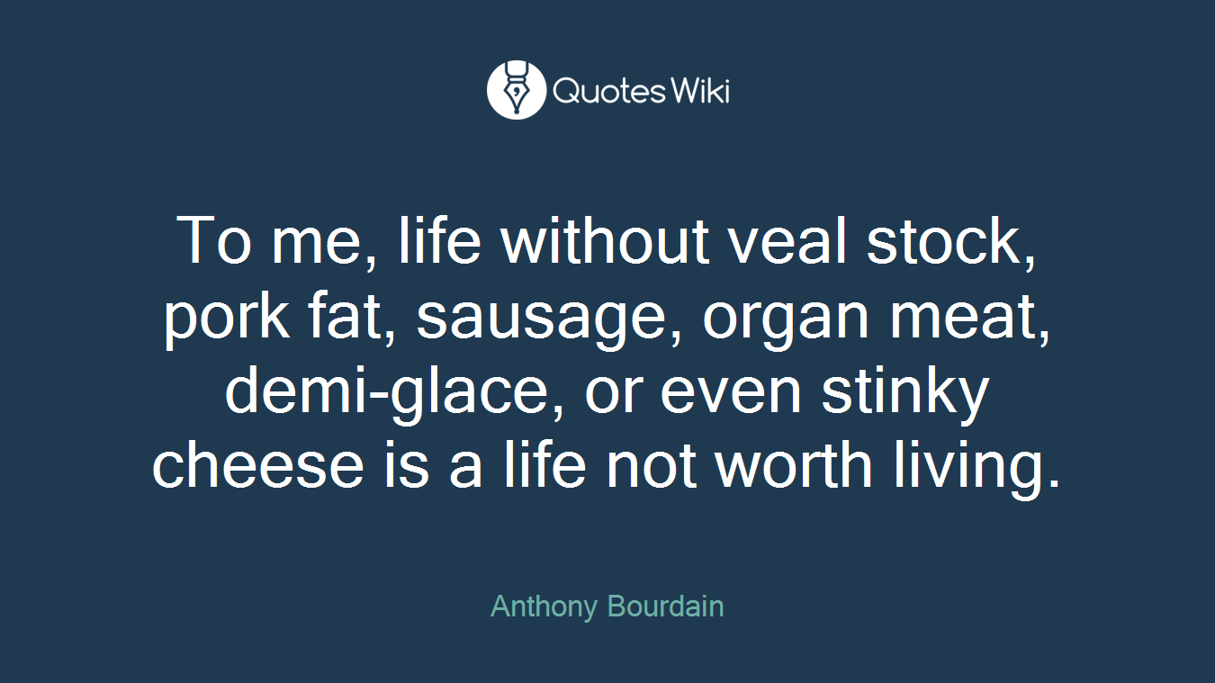 To me, life without veal stock, pork fat, sausage, organ meat, demi-glace, or even stinky cheese is a life not worth living.