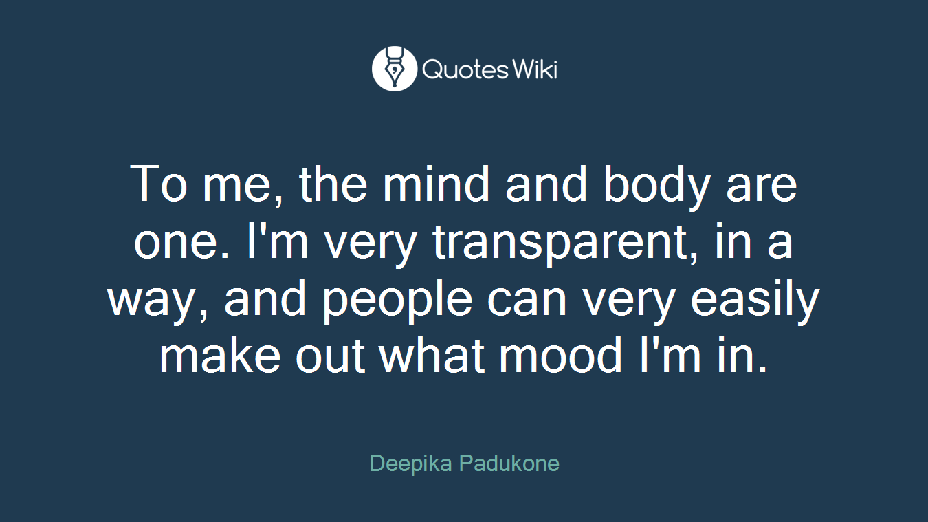 To me, the mind and body are one. I'm very transparent, in a way, and people can very easily make out what mood I'm in.