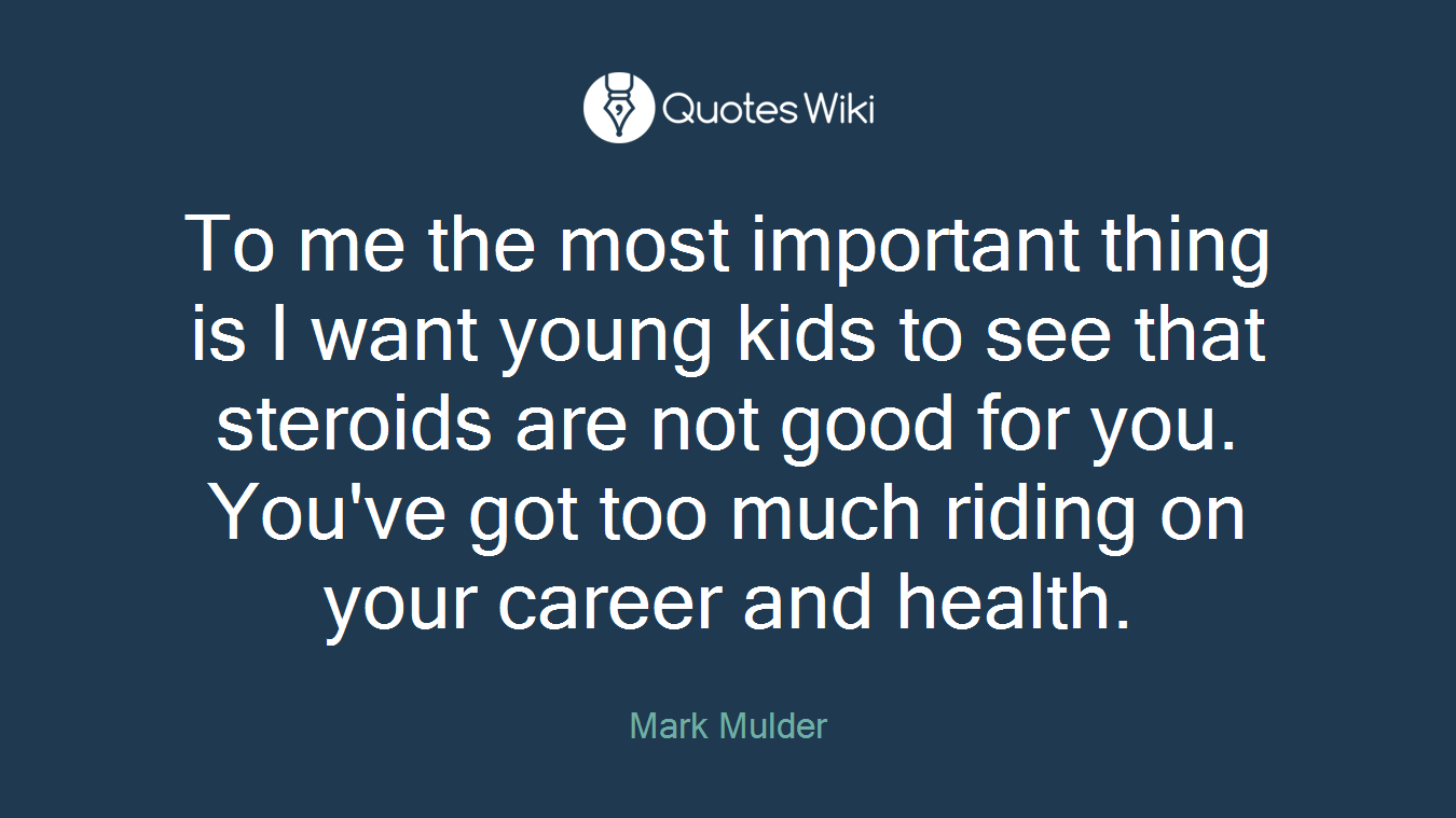 To me the most important thing is I want young kids to see that steroids are not good for you. You've got too much riding on your career and health.