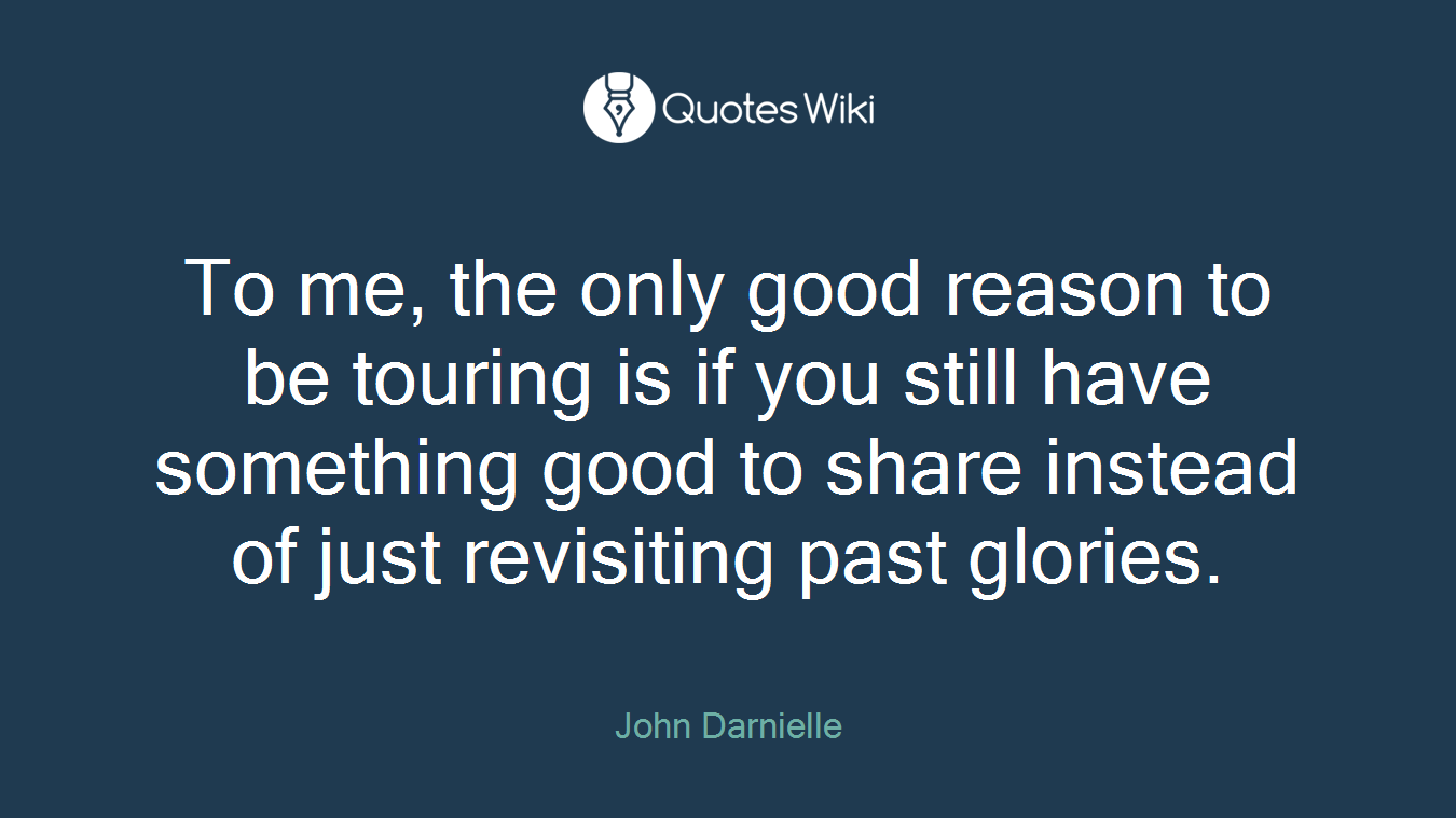 To me, the only good reason to be touring is if you still have something good to share instead of just revisiting past glories.