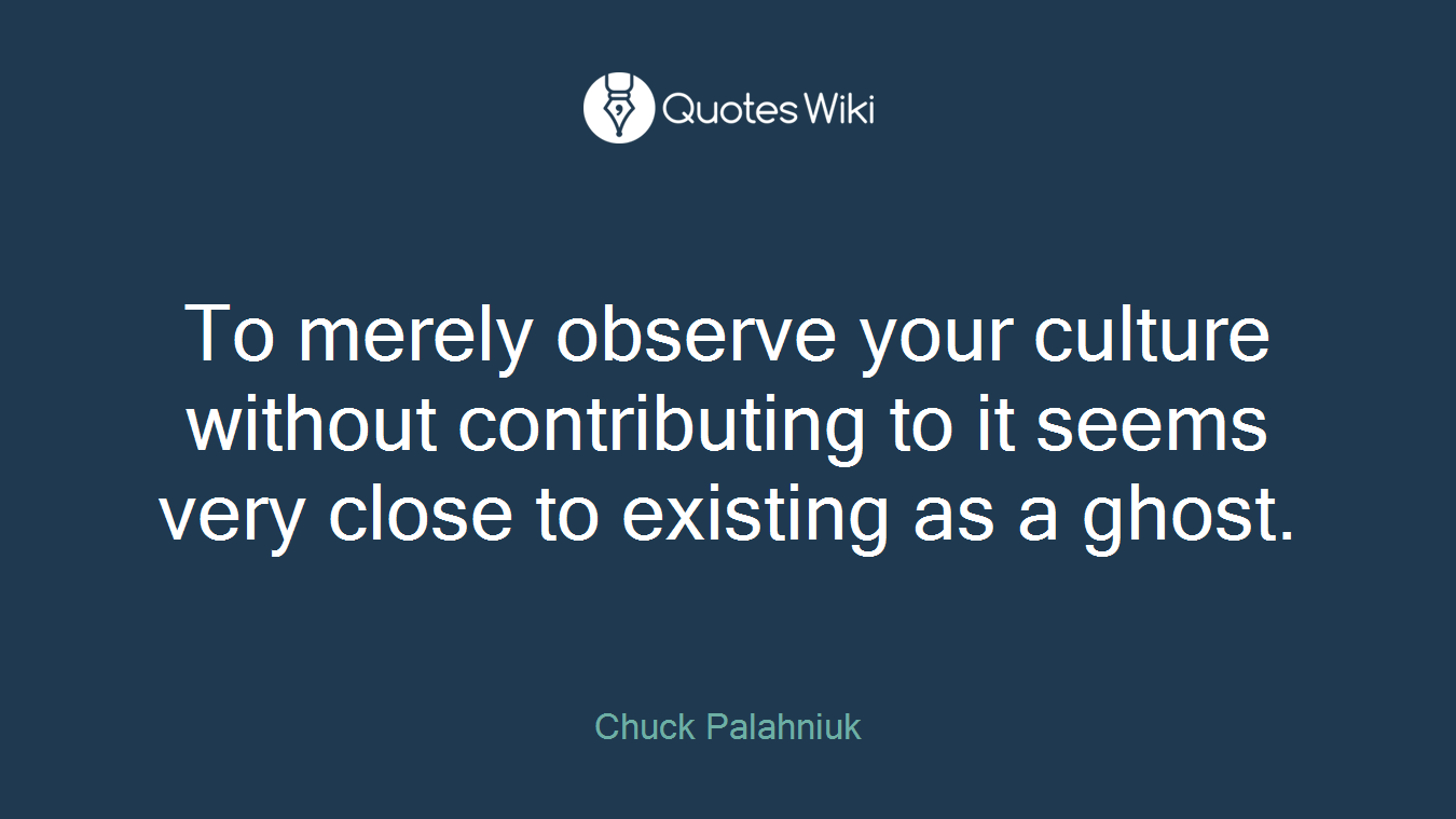 To merely observe your culture without contributing to it seems very close to existing as a ghost.