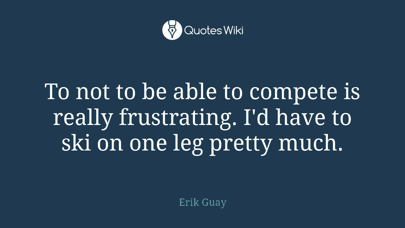 To not to be able to compete is really frustrating. I'd have to ski on one leg pretty much.