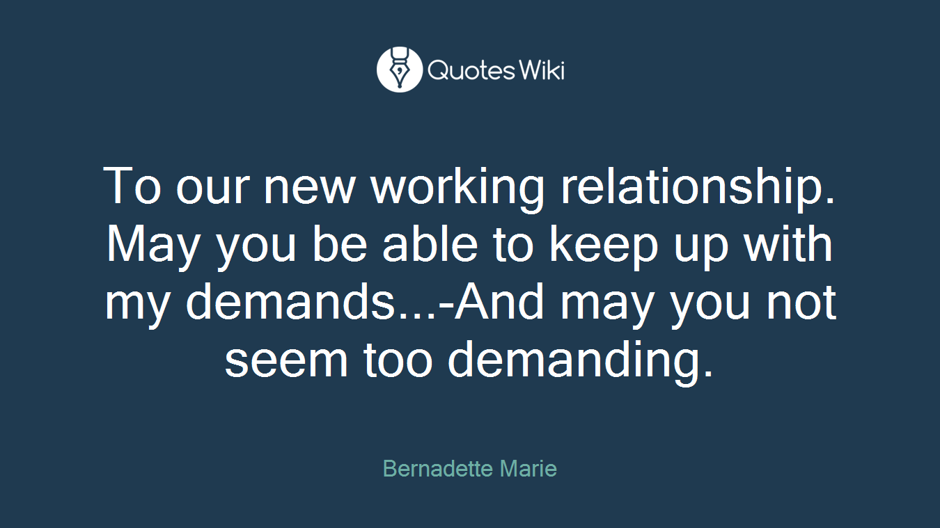 To our new working relationship. May you be able to keep up with my demands...-And may you not seem too demanding.