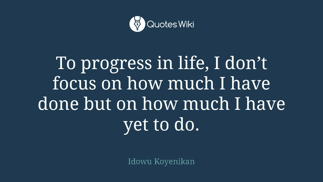 To progress in life, I don’t focus on how much I have done but on how much I have yet to do.