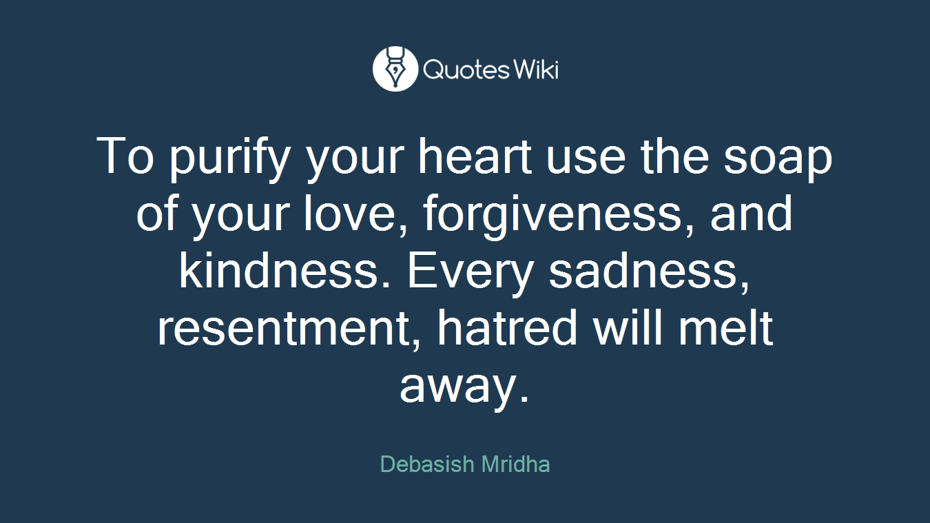 To purify your heart use the soap of your love, forgiveness, and kindness. Every sadness, resentment, hatred will melt away.