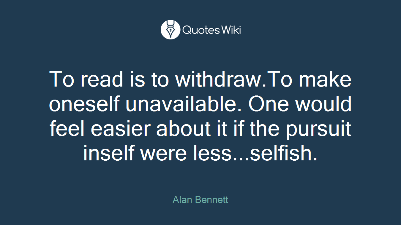 To read is to withdraw.To make oneself unavailable. One would feel easier about it if the pursuit inself were less...selfish.