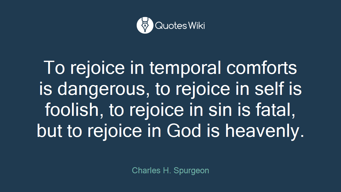 To rejoice in temporal comforts is dangerous, to rejoice in self is foolish, to rejoice in sin is fatal, but to rejoice in God is heavenly.