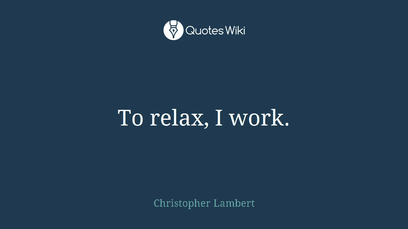To relax, I work.