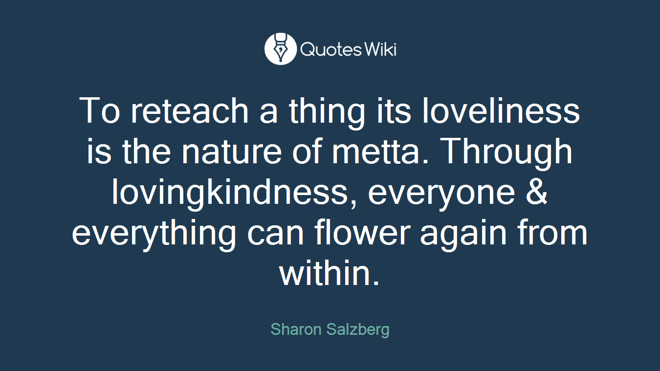 To reteach a thing its loveliness is the nature of metta. Through lovingkindness, everyone & everything can flower again from within.