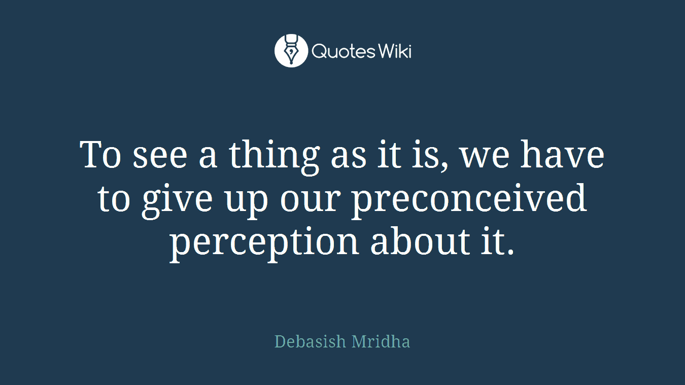 To see a thing as it is, we have to give up our preconceived perception about it.