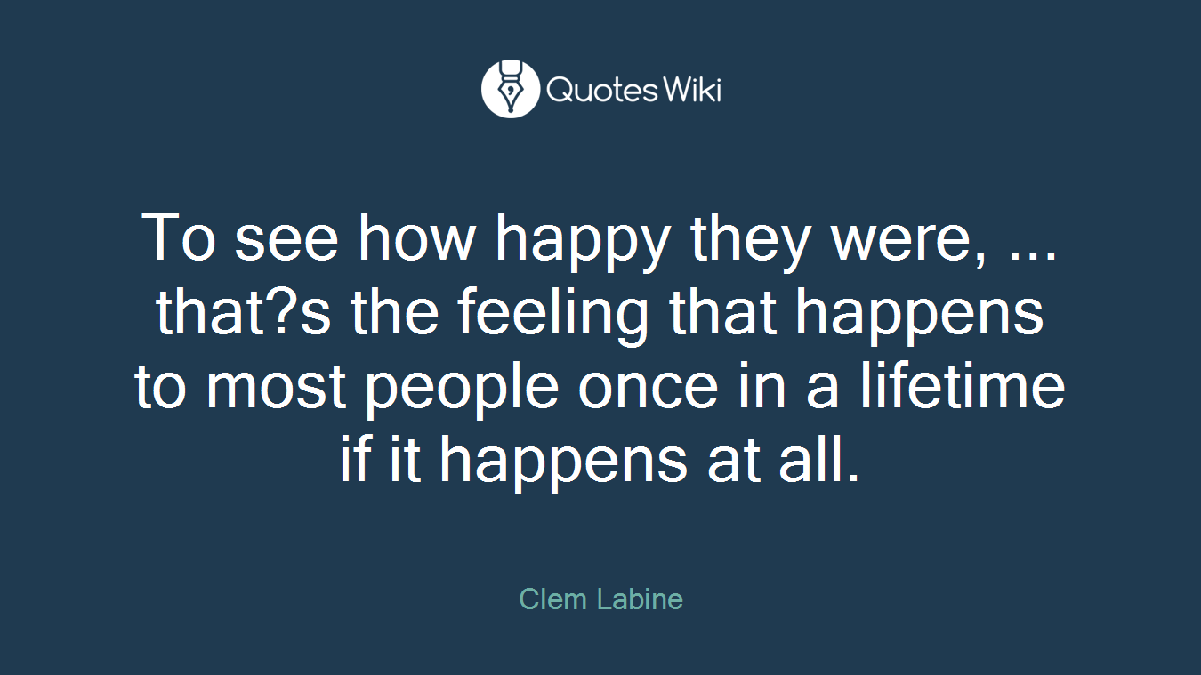 To see how happy they were, ... that?s the feeling that happens to most people once in a lifetime if it happens at all.
